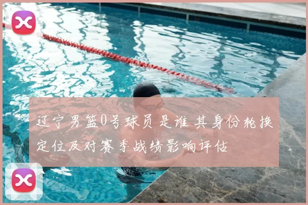 辽宁男篮0号球员是谁 其身份轮换定位及对赛季战绩影响评估