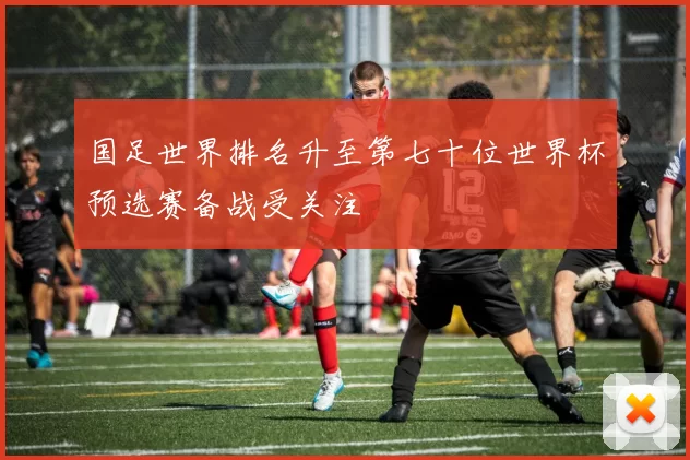 国足世界排名升至第七十位世界杯预选赛备战受关注