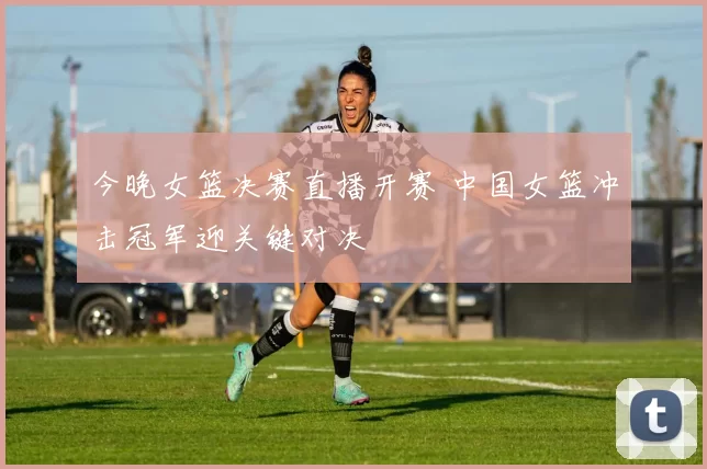 今晚女篮决赛直播开赛 中国女篮冲击冠军迎关键对决