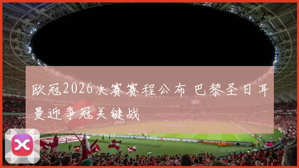 欧冠2026决赛赛程公布 巴黎圣日耳曼迎争冠关键战