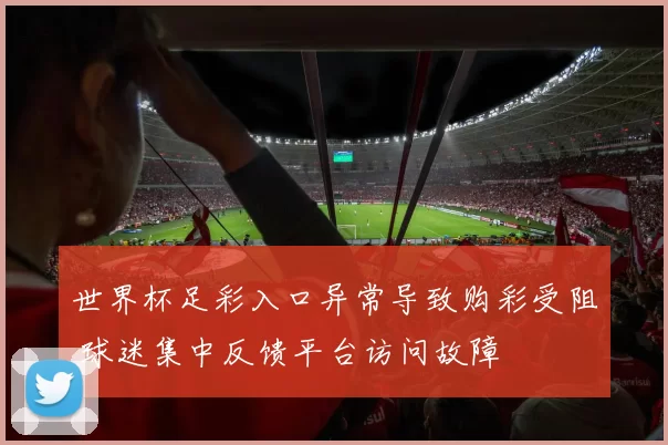 世界杯足彩入口异常导致购彩受阻 球迷集中反馈平台访问故障