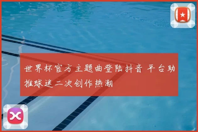 世界杯官方主题曲登陆抖音 平台助推球迷二次创作热潮