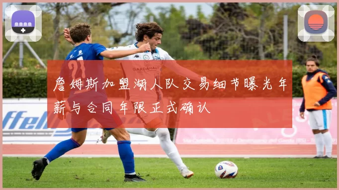 詹姆斯加盟湖人队交易细节曝光年薪与合同年限正式确认