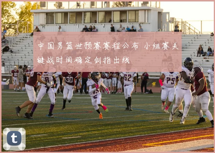 中国男篮世预赛赛程公布 小组赛关键战时间确定剑指出线