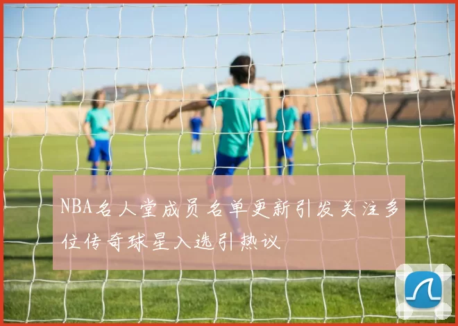 NBA名人堂成员名单更新引发关注多位传奇球星入选引热议