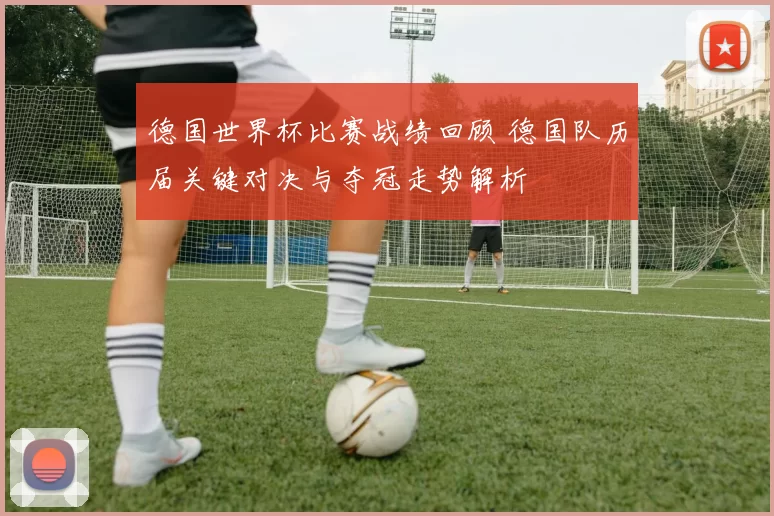 德国世界杯比赛战绩回顾 德国队历届关键对决与夺冠走势解析