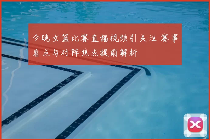 今晚女篮比赛直播视频引关注 赛事看点与对阵焦点提前解析