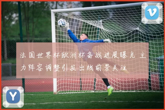 法国世界杯欧洲杯备战进展曝光 主力阵容调整引发出线前景关注