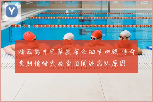 梅西离开巴萨发布会细节回顾 传奇告别情绪失控含泪阐述离队原因