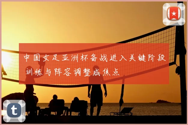 中国女足亚洲杯备战进入关键阶段 训练与阵容调整成焦点