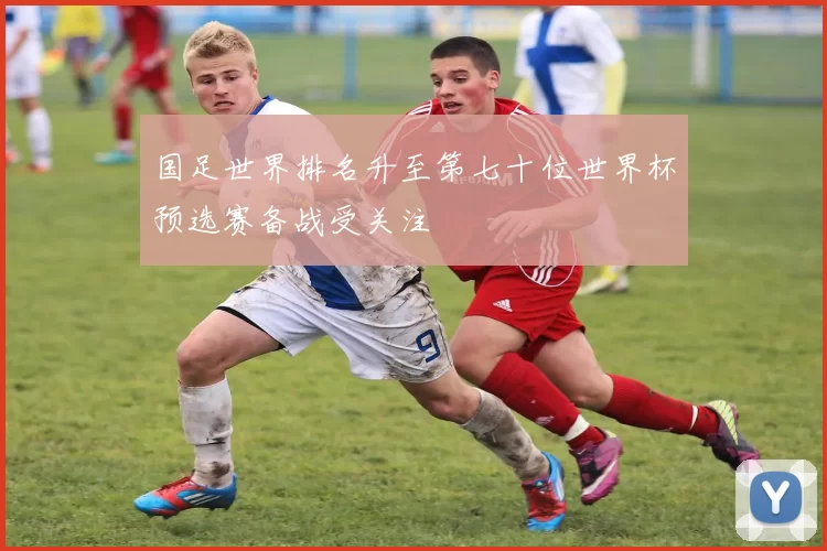 国足世界排名升至第七十位世界杯预选赛备战受关注