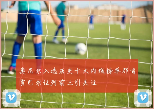 奥尼尔入选历史十大内线榜单邓肯贾巴尔位列前三引关注