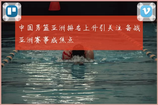 中国男篮亚洲排名上升引关注 备战亚洲赛事成焦点