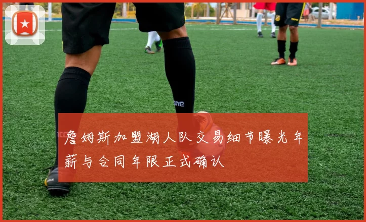 詹姆斯加盟湖人队交易细节曝光年薪与合同年限正式确认