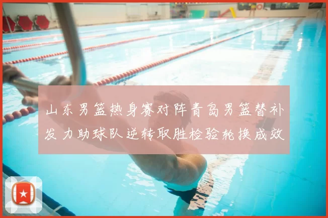 山东男篮热身赛对阵青岛男篮替补发力助球队逆转取胜检验轮换成效