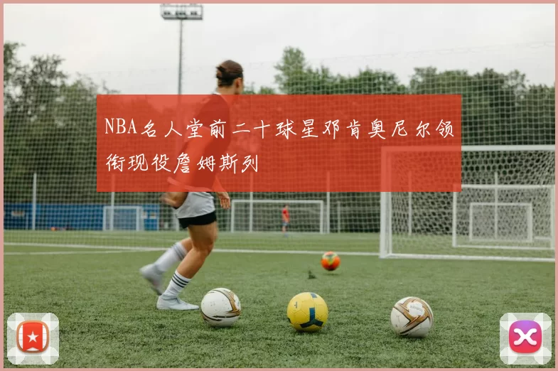 NBA名人堂前二十球星邓肯奥尼尔领衔现役詹姆斯列