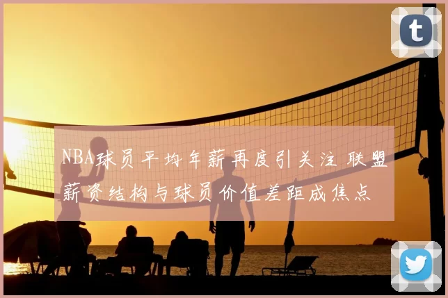 NBA球员平均年薪再度引关注 联盟薪资结构与球员价值差距成焦点
