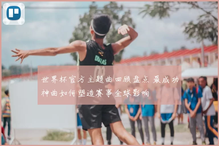 世界杯官方主题曲回顾盘点 最成功神曲如何塑造赛事全球影响