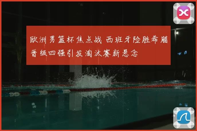 欧洲男篮杯焦点战 西班牙险胜希腊晋级四强引发淘汰赛新悬念