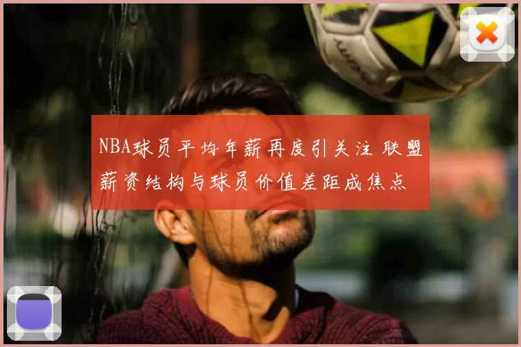 NBA球员平均年薪再度引关注 联盟薪资结构与球员价值差距成焦点