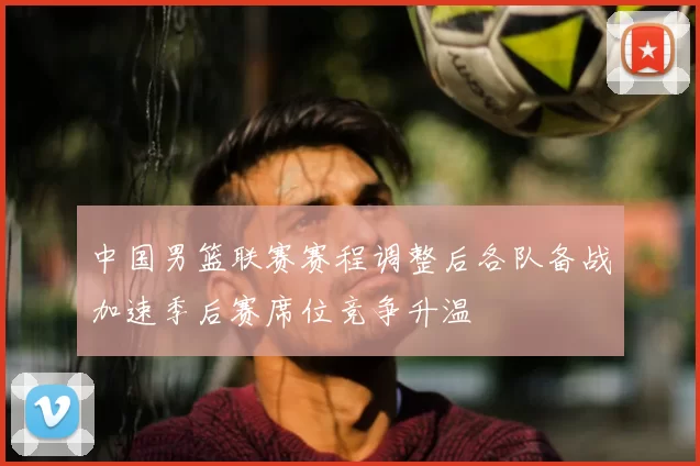 中国男篮联赛赛程调整后各队备战加速季后赛席位竞争升温