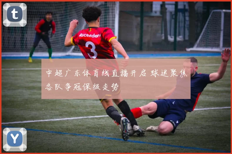 中超广东体育线直播开启 球迷聚焦各队争冠保级走势