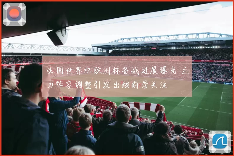 法国世界杯欧洲杯备战进展曝光 主力阵容调整引发出线前景关注