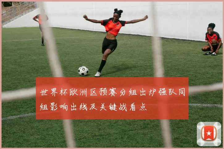 世界杯欧洲区预赛分组出炉强队同组影响出线及关键战看点