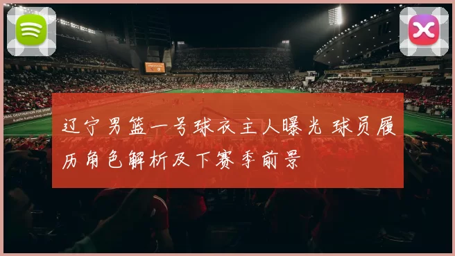 辽宁男篮一号球衣主人曝光 球员履历角色解析及下赛季前景