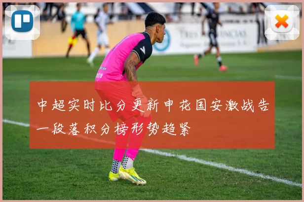 中超实时比分更新申花国安激战告一段落积分榜形势趋紧