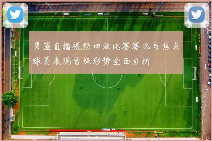 男篮直播视频回放比赛赛况与焦点球员表现晋级形势全面分析