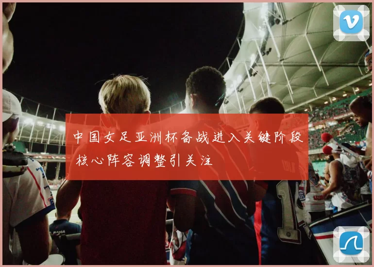 中国女足亚洲杯备战进入关键阶段 核心阵容调整引关注