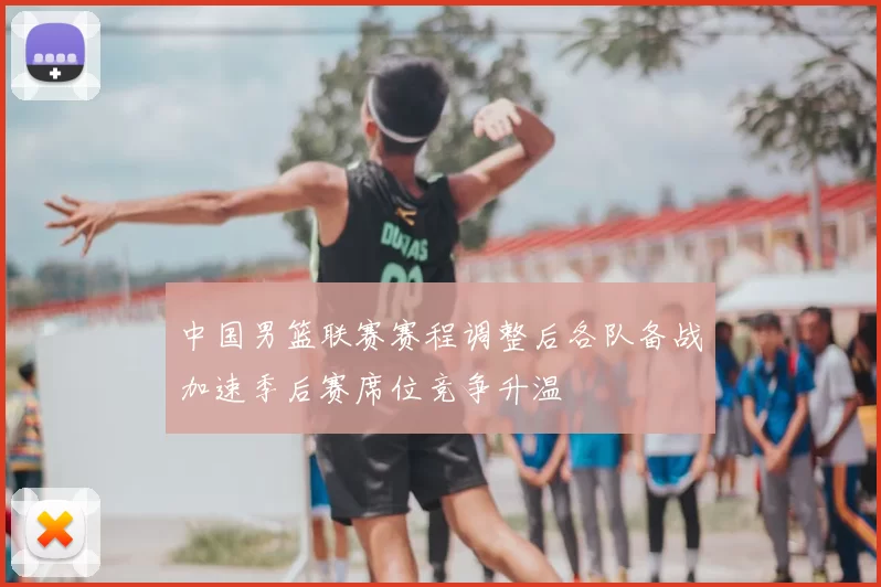 中国男篮联赛赛程调整后各队备战加速季后赛席位竞争升温