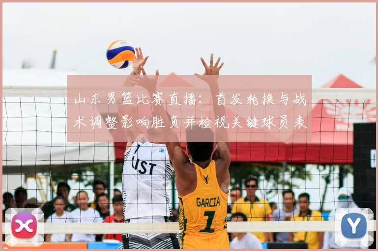 山东男篮比赛直播：首发轮换与战术调整影响胜负并检视关键球员表现