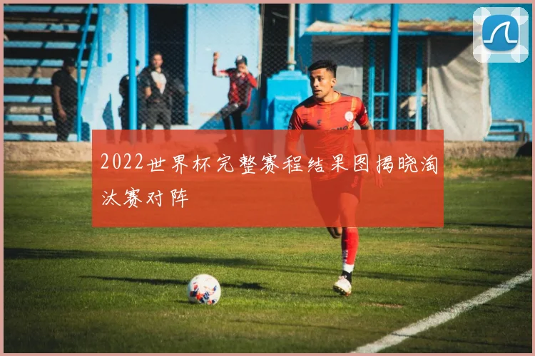 2022世界杯完整赛程结果图揭晓淘汰赛对阵