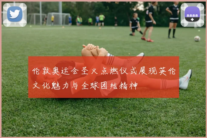 伦敦奥运会圣火点燃仪式展现英伦文化魅力与全球团结精神