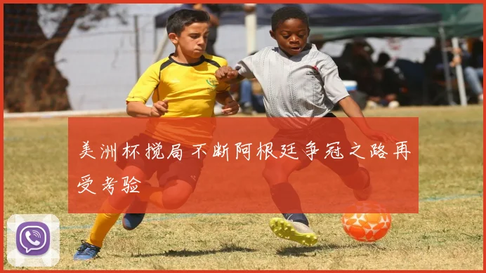 美洲杯搅局不断阿根廷争冠之路再受考验