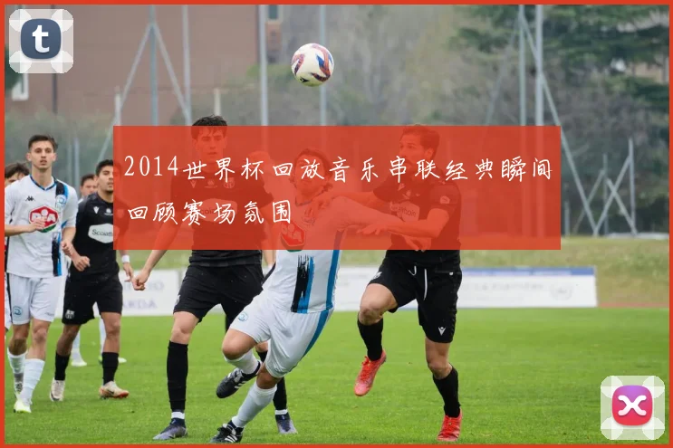 2014世界杯回放音乐串联经典瞬间回顾赛场氛围