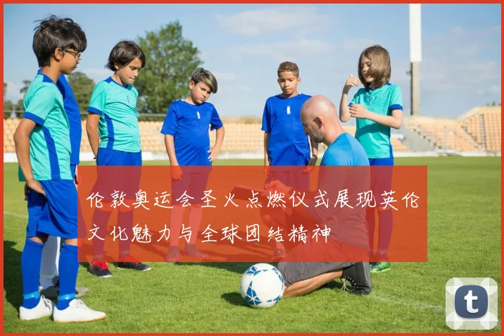 伦敦奥运会圣火点燃仪式展现英伦文化魅力与全球团结精神