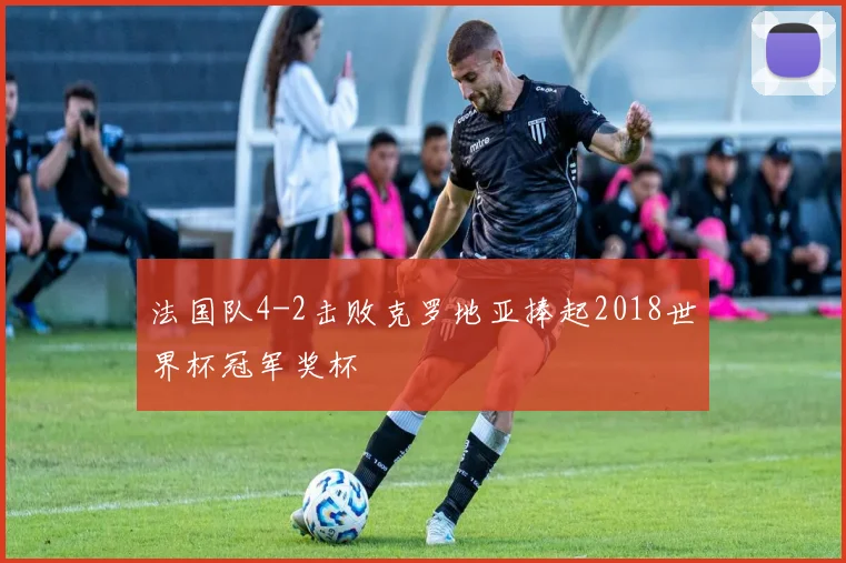 法国队4-2击败克罗地亚捧起2018世界杯冠军奖杯