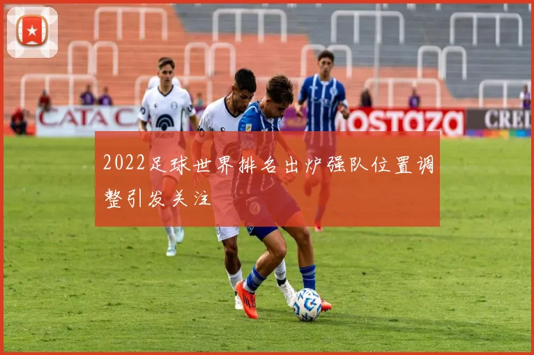 2022足球世界排名出炉强队位置调整引发关注